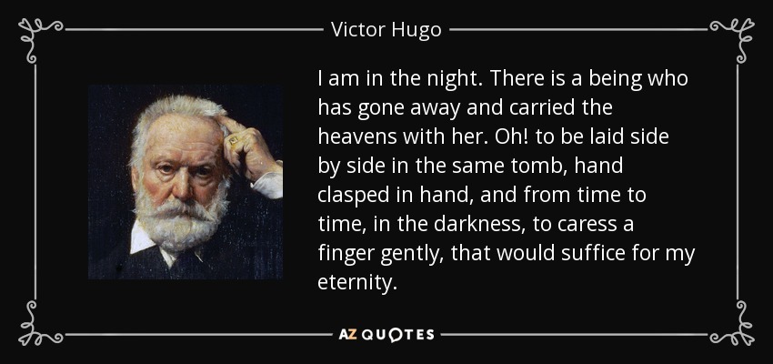 I am in the night. There is a being who has gone away and carried the heavens with her. Oh! to be laid side by side in the same tomb, hand clasped in hand, and from time to time, in the darkness, to caress a finger gently, that would suffice for my eternity. - Victor Hugo