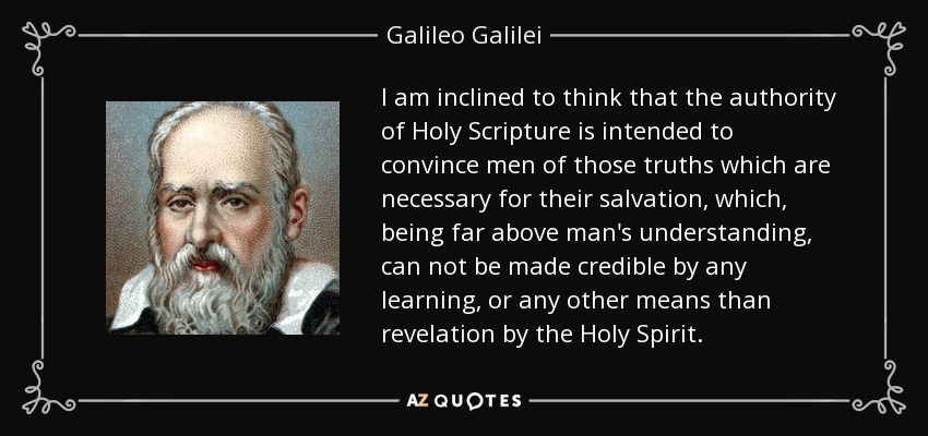 I am inclined to think that the authority of Holy Scripture is intended to convince men of those truths which are necessary for their salvation, which, being far above man's understanding, can not be made credible by any learning, or any other means than revelation by the Holy Spirit. - Galileo Galilei