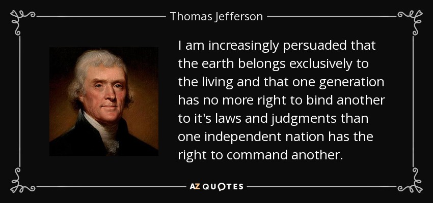 I am increasingly persuaded that the earth belongs exclusively to the living and that one generation has no more right to bind another to it's laws and judgments than one independent nation has the right to command another. - Thomas Jefferson