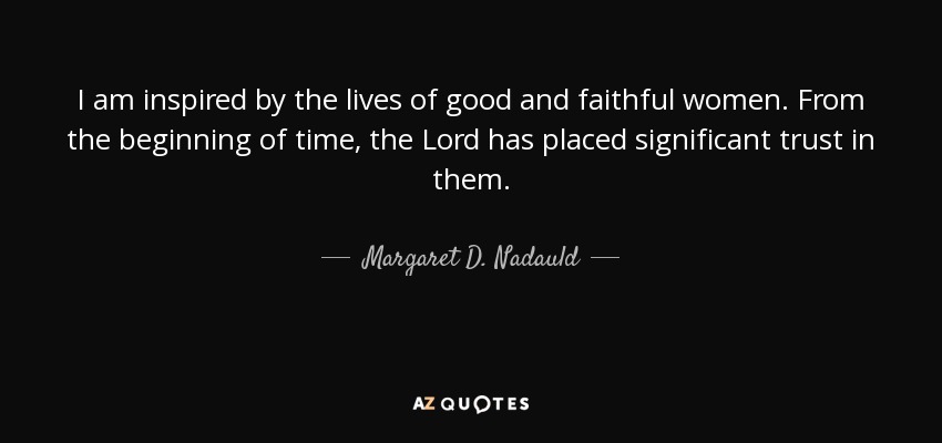 I am inspired by the lives of good and faithful women. From the beginning of time, the Lord has placed significant trust in them. - Margaret D. Nadauld