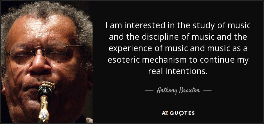 I am interested in the study of music and the discipline of music and the experience of music and music as a esoteric mechanism to continue my real intentions. - Anthony Braxton