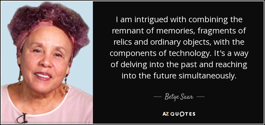 I am intrigued with combining the remnant of memories, fragments of relics and ordinary objects, with the components of technology. It's a way of delving into the past and reaching into the future simultaneously. - Betye Saar
