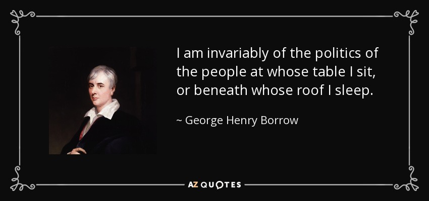 I am invariably of the politics of the people at whose table I sit, or beneath whose roof I sleep. - George Henry Borrow