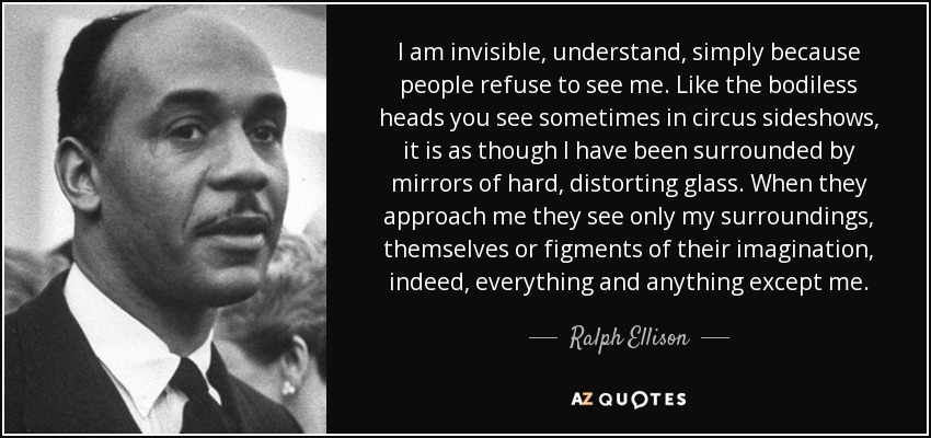 I am invisible, understand, simply because people refuse to see me. Like the bodiless heads you see sometimes in circus sideshows, it is as though I have been surrounded by mirrors of hard, distorting glass. When they approach me they see only my surroundings, themselves or figments of their imagination, indeed, everything and anything except me. - Ralph Ellison