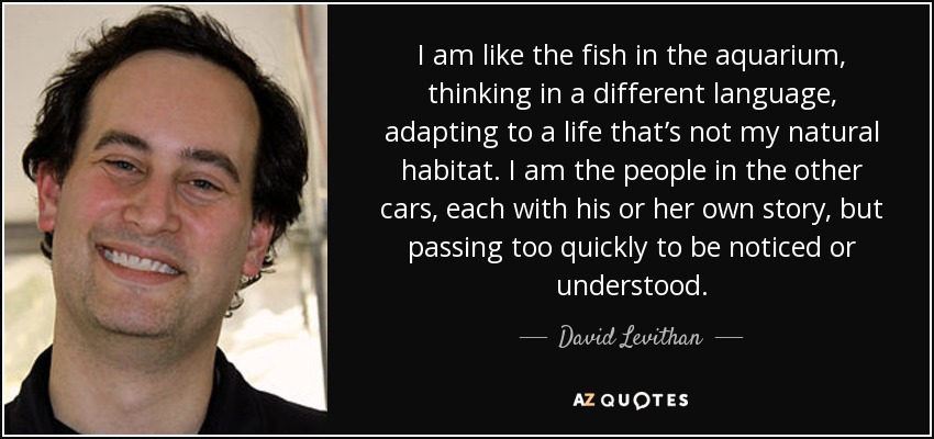 I am like the fish in the aquarium, thinking in a different language, adapting to a life that’s not my natural habitat. I am the people in the other cars, each with his or her own story, but passing too quickly to be noticed or understood. - David Levithan