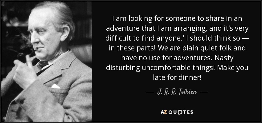I am looking for someone to share in an adventure that I am arranging, and it's very difficult to find anyone.' I should think so — in these parts! We are plain quiet folk and have no use for adventures. Nasty disturbing uncomfortable things! Make you late for dinner! - J. R. R. Tolkien