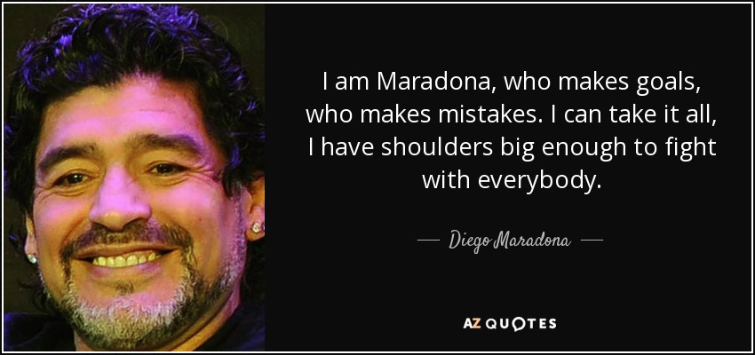 I am Maradona, who makes goals, who makes mistakes. I can take it all, I have shoulders big enough to fight with everybody. - Diego Maradona