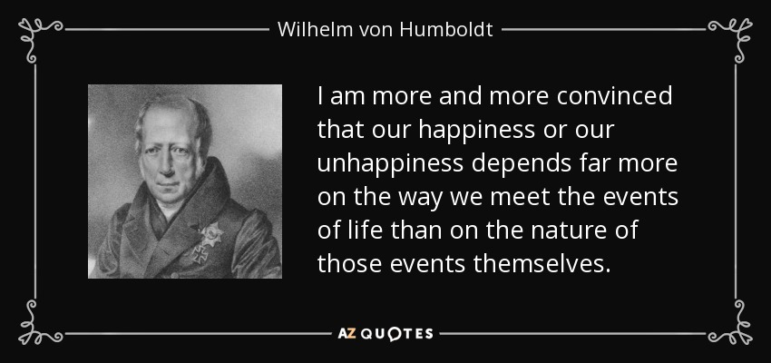 I am more and more convinced that our happiness or our unhappiness depends far more on the way we meet the events of life than on the nature of those events themselves. - Wilhelm von Humboldt