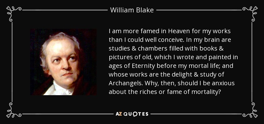 I am more famed in Heaven for my works than I could well conceive. In my brain are studies & chambers filled with books & pictures of old, which I wrote and painted in ages of Eternity before my mortal life; and whose works are the delight & study of Archangels. Why, then, should I be anxious about the riches or fame of mortality? - William Blake