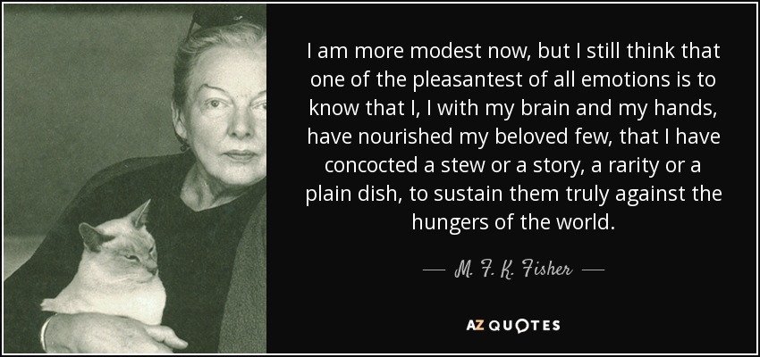 I am more modest now, but I still think that one of the pleasantest of all emotions is to know that I, I with my brain and my hands, have nourished my beloved few, that I have concocted a stew or a story, a rarity or a plain dish, to sustain them truly against the hungers of the world. - M. F. K. Fisher