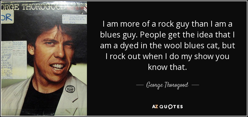 I am more of a rock guy than I am a blues guy. People get the idea that I am a dyed in the wool blues cat, but I rock out when I do my show you know that. - George Thorogood