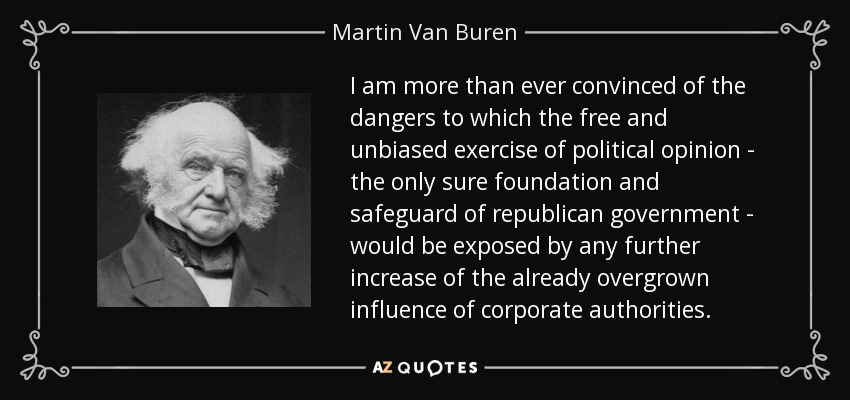 I am more than ever convinced of the dangers to which the free and unbiased exercise of political opinion - the only sure foundation and safeguard of republican government - would be exposed by any further increase of the already overgrown influence of corporate authorities. - Martin Van Buren