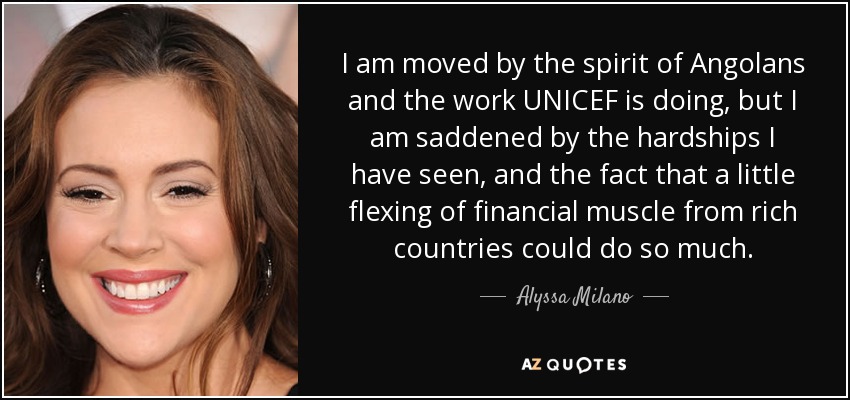I am moved by the spirit of Angolans and the work UNICEF is doing, but I am saddened by the hardships I have seen, and the fact that a little flexing of financial muscle from rich countries could do so much. - Alyssa Milano
