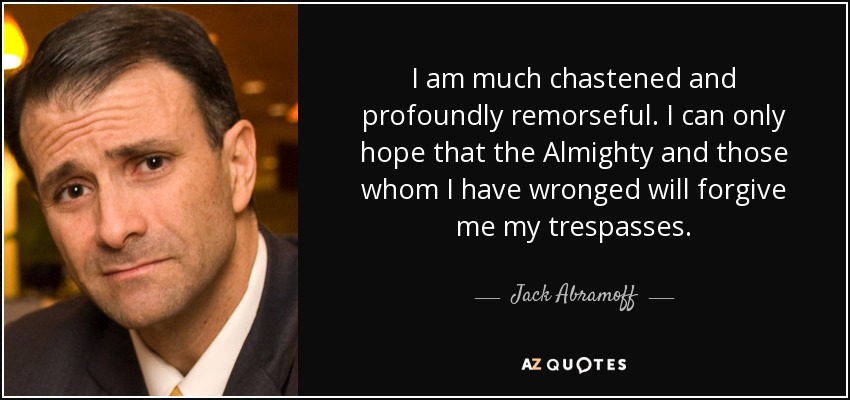 I am much chastened and profoundly remorseful. I can only hope that the Almighty and those whom I have wronged will forgive me my trespasses. - Jack Abramoff
