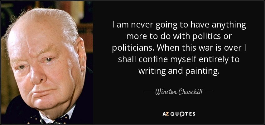 I am never going to have anything more to do with politics or politicians. When this war is over I shall confine myself entirely to writing and painting. - Winston Churchill