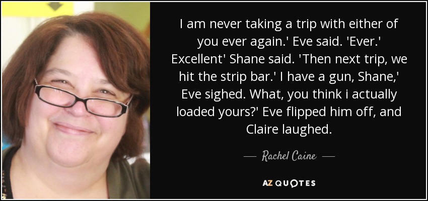I am never taking a trip with either of you ever again.' Eve said. 'Ever.' Excellent' Shane said. 'Then next trip, we hit the strip bar.' I have a gun, Shane,' Eve sighed. What, you think i actually loaded yours?' Eve flipped him off, and Claire laughed. - Rachel Caine