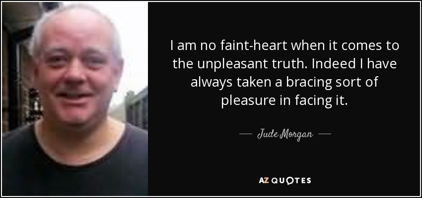 I am no faint-heart when it comes to the unpleasant truth. Indeed I have always taken a bracing sort of pleasure in facing it. - Jude Morgan