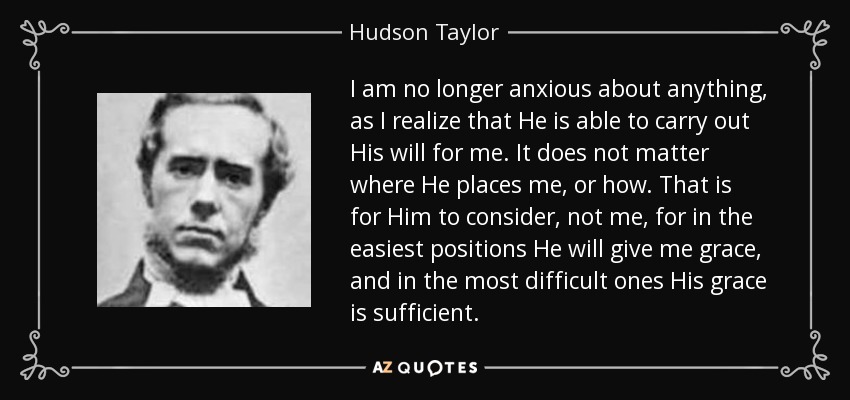I am no longer anxious about anything, as I realize that He is able to carry out His will for me. It does not matter where He places me, or how. That is for Him to consider, not me, for in the easiest positions He will give me grace, and in the most difficult ones His grace is sufficient. - Hudson Taylor