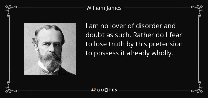 I am no lover of disorder and doubt as such. Rather do I fear to lose truth by this pretension to possess it already wholly. - William James