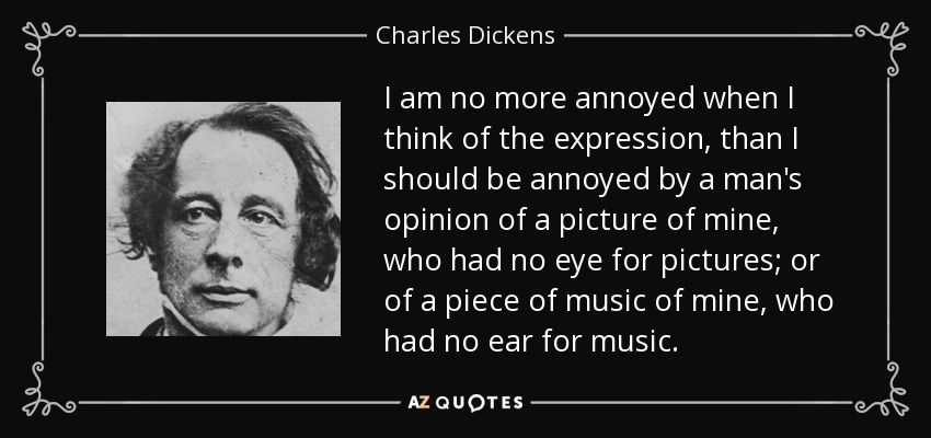 I am no more annoyed when I think of the expression, than I should be annoyed by a man's opinion of a picture of mine, who had no eye for pictures; or of a piece of music of mine, who had no ear for music. - Charles Dickens