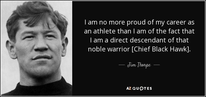 I am no more proud of my career as an athlete than I am of the fact that I am a direct descendant of that noble warrior [Chief Black Hawk]. - Jim Thorpe