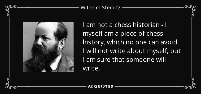 I am not a chess historian - I myself am a piece of chess history, which no one can avoid. I will not write about myself, but I am sure that someone will write. - Wilhelm Steinitz