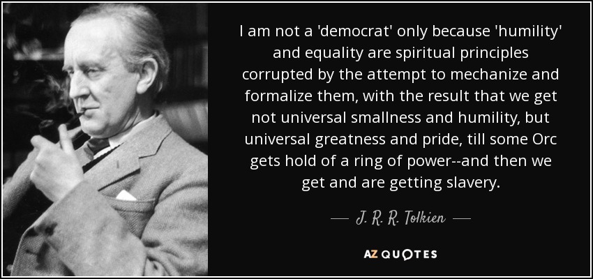 I am not a 'democrat' only because 'humility' and equality are spiritual principles corrupted by the attempt to mechanize and formalize them, with the result that we get not universal smallness and humility, but universal greatness and pride, till some Orc gets hold of a ring of power--and then we get and are getting slavery. - J. R. R. Tolkien