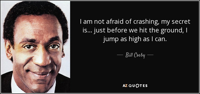 I am not afraid of crashing, my secret is . . . just before we hit the ground, I jump as high as I can. - Bill Cosby