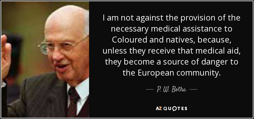 I am not against the provision of the necessary medical assistance to Coloured and natives, because, unless they receive that medical aid, they become a source of danger to the European community. - P. W. Botha