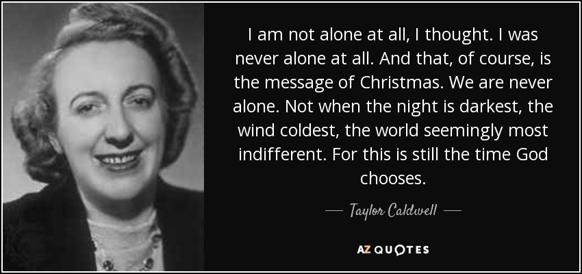 I am not alone at all, I thought. I was never alone at all. And that, of course, is the message of Christmas. We are never alone. Not when the night is darkest, the wind coldest, the world seemingly most indifferent. For this is still the time God chooses. - Taylor Caldwell