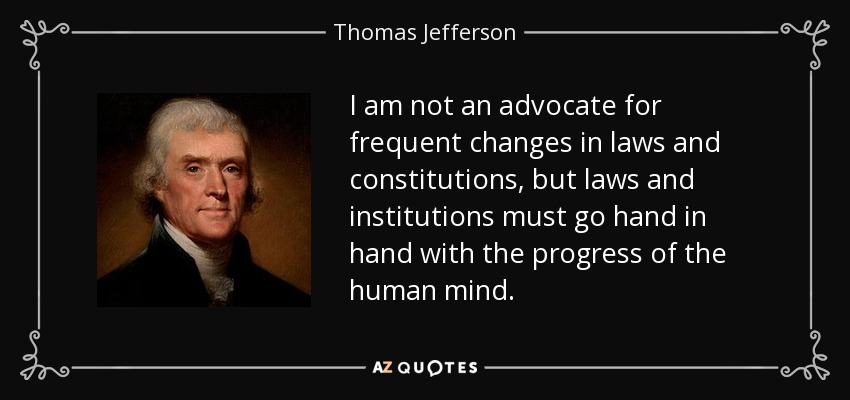 I am not an advocate for frequent changes in laws and constitutions, but laws and institutions must go hand in hand with the progress of the human mind. - Thomas Jefferson