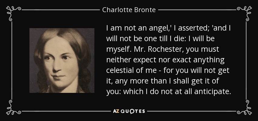 I am not an angel,' I asserted; 'and I will not be one till I die: I will be myself. Mr. Rochester, you must neither expect nor exact anything celestial of me - for you will not get it, any more than I shall get it of you: which I do not at all anticipate. - Charlotte Bronte