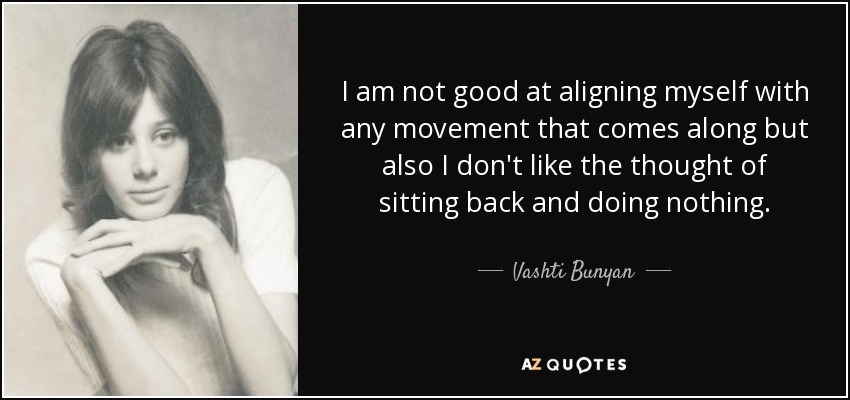 I am not good at aligning myself with any movement that comes along but also I don't like the thought of sitting back and doing nothing. - Vashti Bunyan
