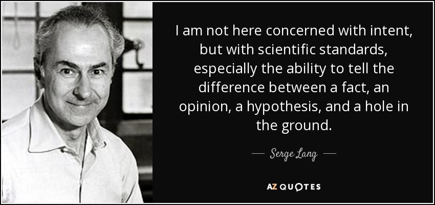 I am not here concerned with intent, but with scientific standards, especially the ability to tell the difference between a fact, an opinion, a hypothesis, and a hole in the ground. - Serge Lang