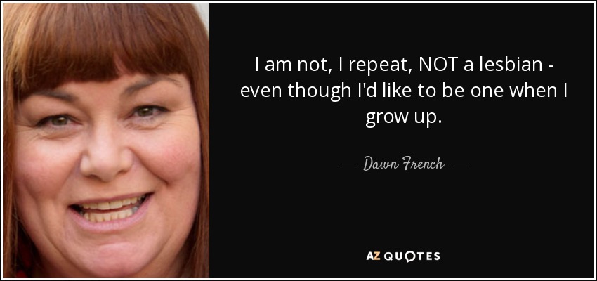 I am not, I repeat, NOT a lesbian - even though I'd like to be one when I grow up. - Dawn French