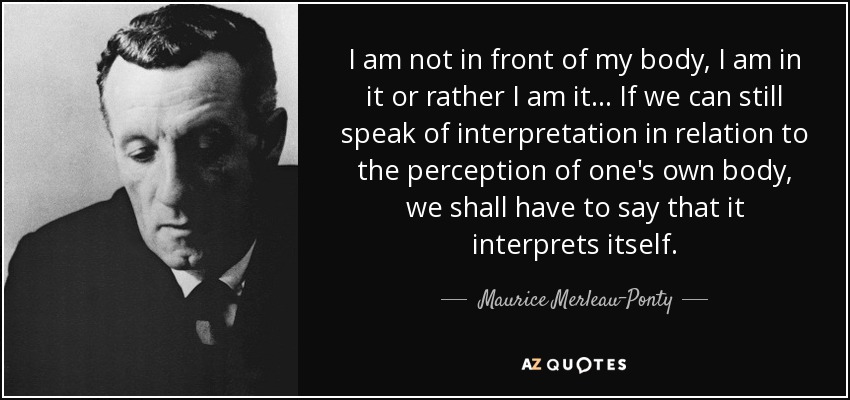 I am not in front of my body, I am in it or rather I am it... If we can still speak of interpretation in relation to the perception of one's own body, we shall have to say that it interprets itself. - Maurice Merleau-Ponty