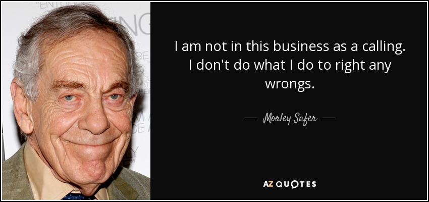 I am not in this business as a calling. I don't do what I do to right any wrongs. - Morley Safer
