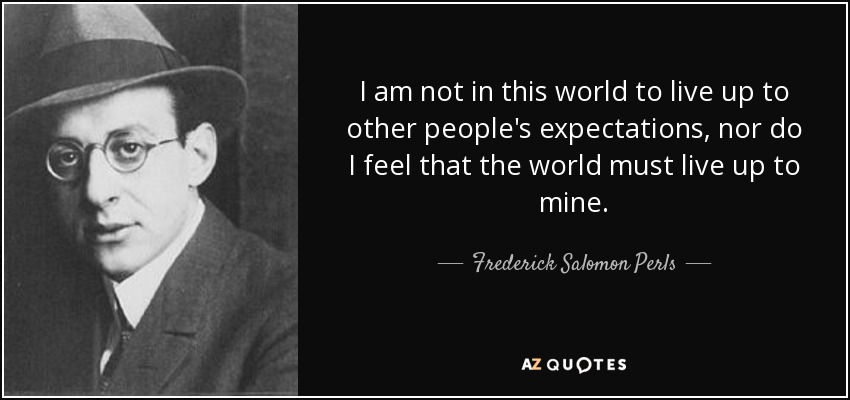 I am not in this world to live up to other people's expectations, nor do I feel that the world must live up to mine. - Frederick Salomon Perls