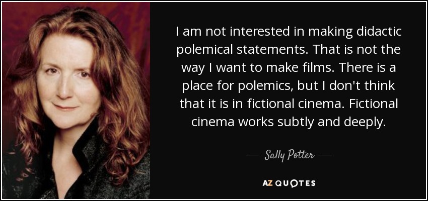 I am not interested in making didactic polemical statements. That is not the way I want to make films. There is a place for polemics, but I don't think that it is in fictional cinema. Fictional cinema works subtly and deeply. - Sally Potter