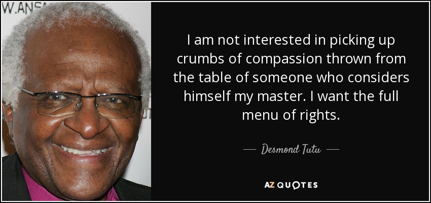 I am not interested in picking up crumbs of compassion thrown from the table of someone who considers himself my master. I want the full menu of rights. - Desmond Tutu