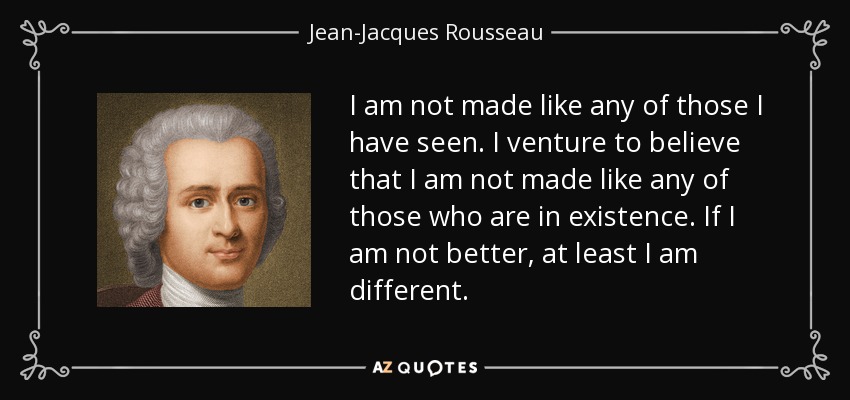I am not made like any of those I have seen. I venture to believe that I am not made like any of those who are in existence. If I am not better, at least I am different. - Jean-Jacques Rousseau