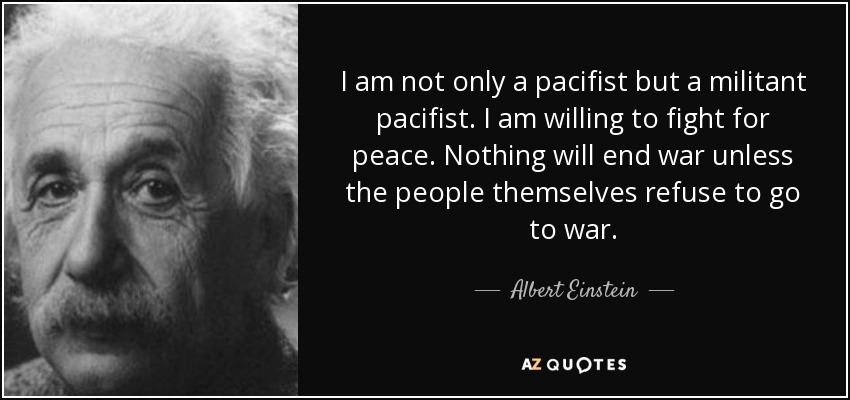 I am not only a pacifist but a militant pacifist. I am willing to fight for peace. Nothing will end war unless the people themselves refuse to go to war. - Albert Einstein