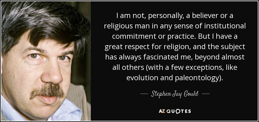 I am not, personally, a believer or a religious man in any sense of institutional commitment or practice. But I have a great respect for religion, and the subject has always fascinated me, beyond almost all others (with a few exceptions, like evolution and paleontology). - Stephen Jay Gould