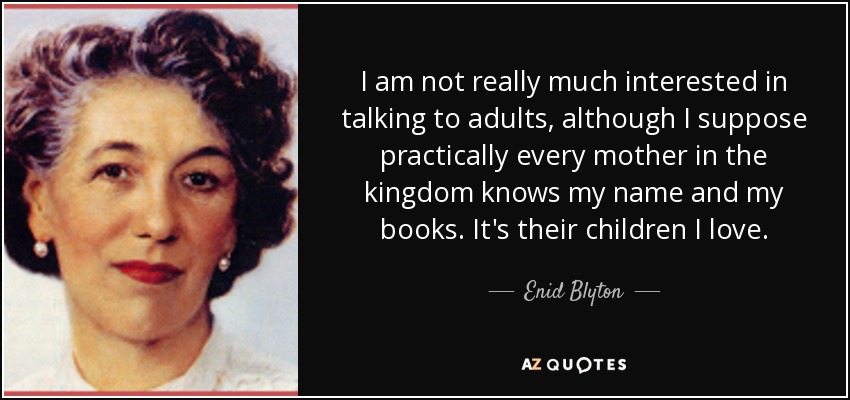 I am not really much interested in talking to adults, although I suppose practically every mother in the kingdom knows my name and my books. It's their children I love. - Enid Blyton