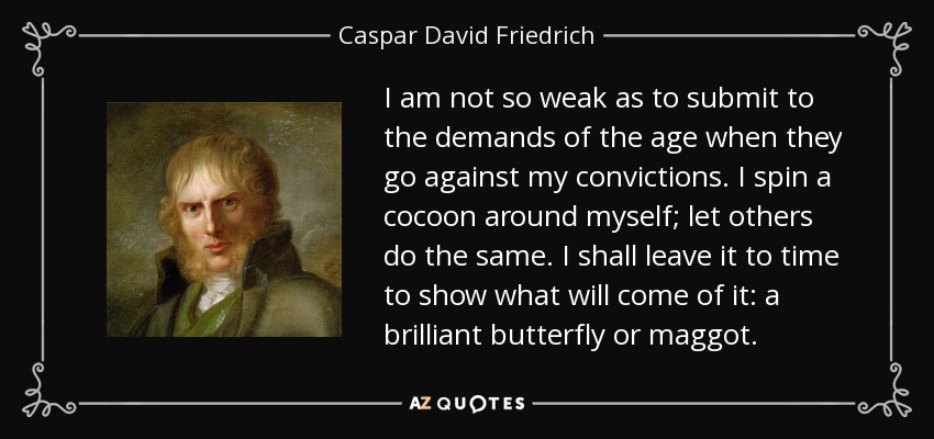 I am not so weak as to submit to the demands of the age when they go against my convictions. I spin a cocoon around myself; let others do the same. I shall leave it to time to show what will come of it: a brilliant butterfly or maggot. - Caspar David Friedrich