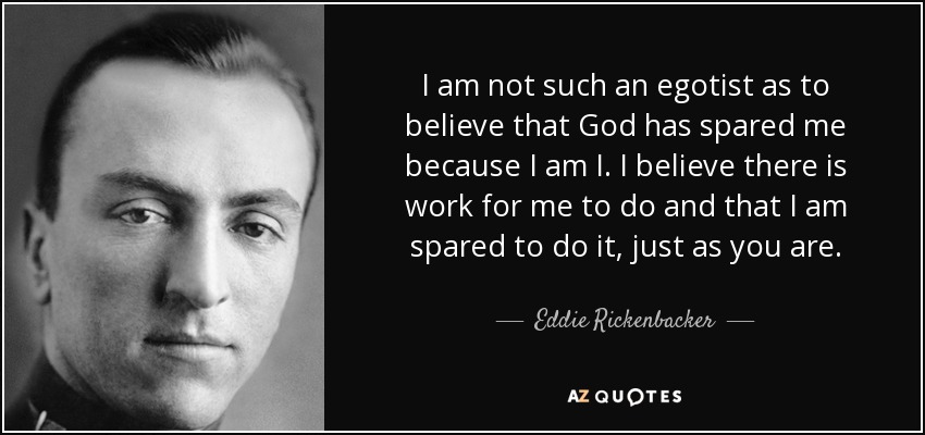 I am not such an egotist as to believe that God has spared me because I am I. I believe there is work for me to do and that I am spared to do it, just as you are. - Eddie Rickenbacker
