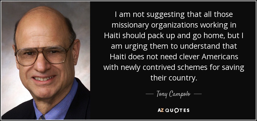 I am not suggesting that all those missionary organizations working in Haiti should pack up and go home, but I am urging them to understand that Haiti does not need clever Americans with newly contrived schemes for saving their country. - Tony Campolo