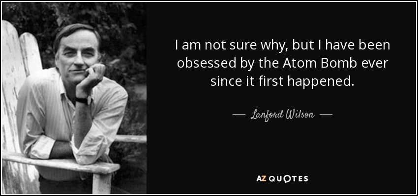 I am not sure why, but I have been obsessed by the Atom Bomb ever since it first happened. - Lanford Wilson