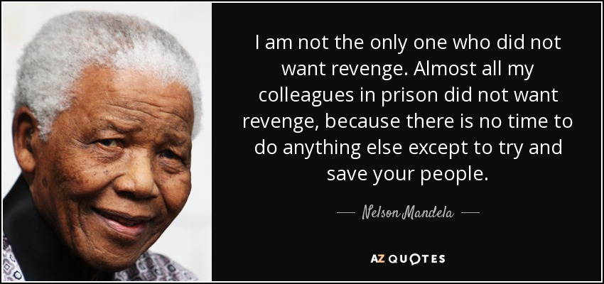 I am not the only one who did not want revenge. Almost all my colleagues in prison did not want revenge, because there is no time to do anything else except to try and save your people. - Nelson Mandela