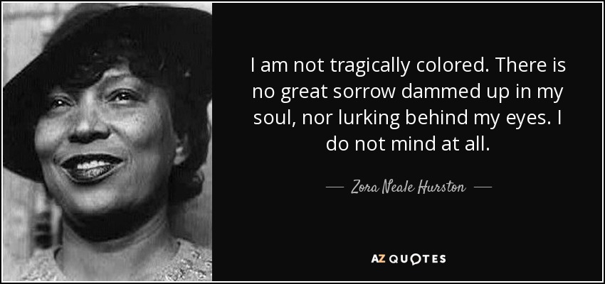 I am not tragically colored. There is no great sorrow dammed up in my soul, nor lurking behind my eyes. I do not mind at all. - Zora Neale Hurston